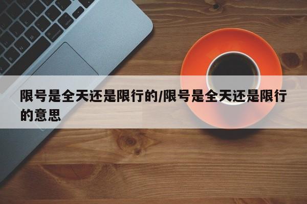 限号是全天还是限行的/限号是全天还是限行的意思