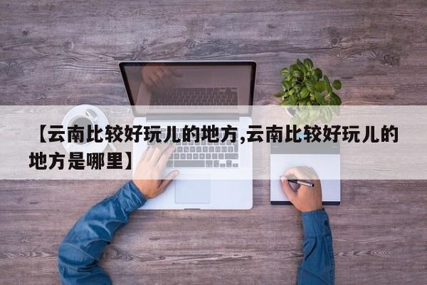 【云南比较好玩儿的地方,云南比较好玩儿的地方是哪里】