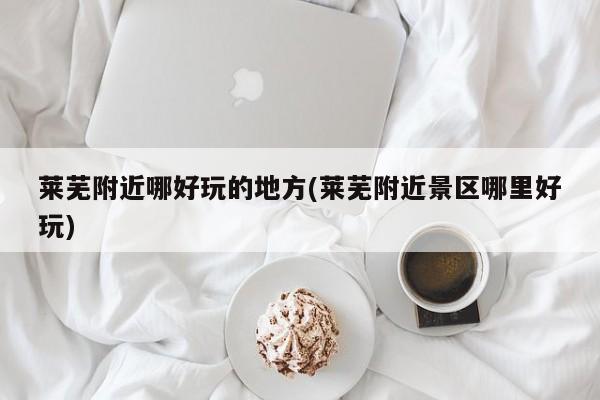 莱芜附近哪好玩的地方(莱芜附近景区哪里好玩)