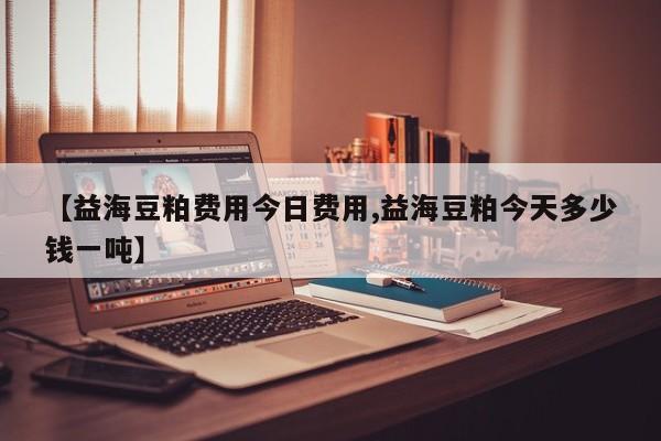 【益海豆粕费用今日费用,益海豆粕今天多少钱一吨】