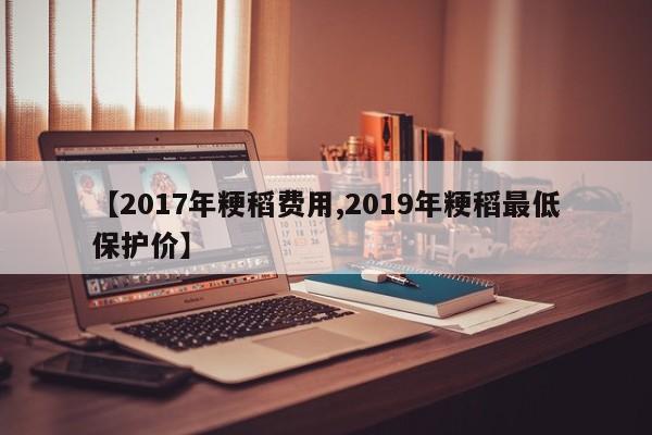 【2017年粳稻费用,2019年粳稻最低保护价】