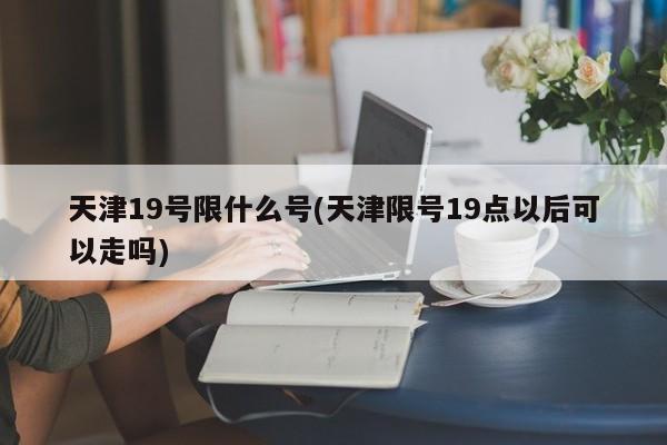 天津19号限什么号(天津限号19点以后可以走吗)
