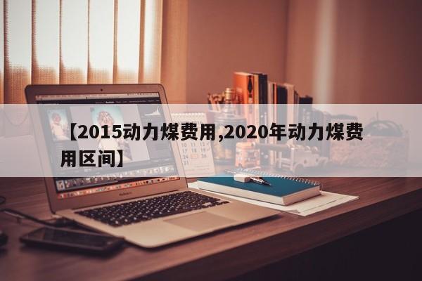 【2015动力煤费用,2020年动力煤费用区间】