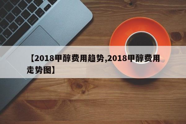 【2018甲醇费用趋势,2018甲醇费用走势图】