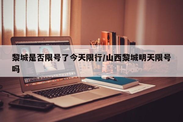 黎城是否限号了今天限行/山西黎城明天限号吗