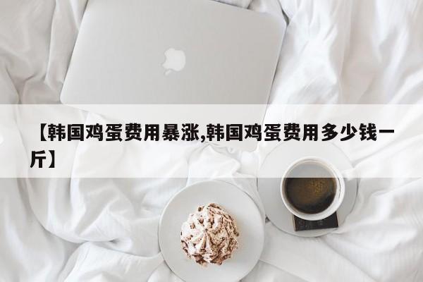 【韩国鸡蛋费用暴涨,韩国鸡蛋费用多少钱一斤】