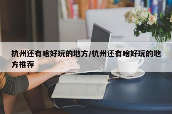 杭州还有啥好玩的地方/杭州还有啥好玩的地方推荐