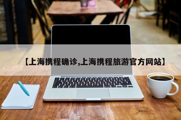 【上海携程确诊,上海携程旅游官方网站】