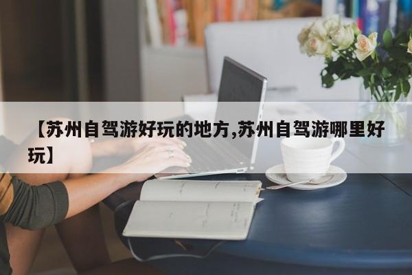 【苏州自驾游好玩的地方,苏州自驾游哪里好玩】