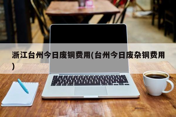 浙江台州今日废铜费用(台州今日废杂铜费用)
