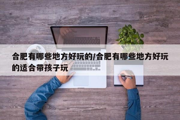 合肥有哪些地方好玩的/合肥有哪些地方好玩的适合带孩子玩