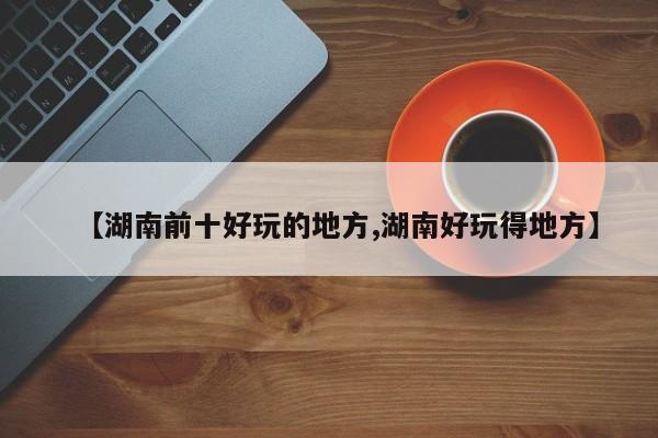 【湖南前十好玩的地方,湖南好玩得地方】