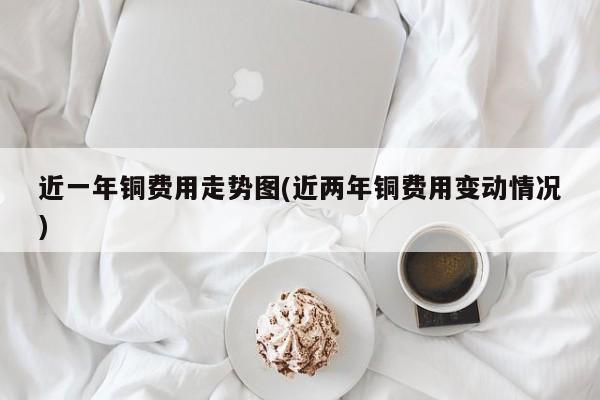 近一年铜费用走势图(近两年铜费用变动情况)