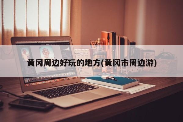 黄冈周边好玩的地方(黄冈市周边游)