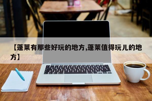 【蓬莱有那些好玩的地方,蓬莱值得玩儿的地方】
