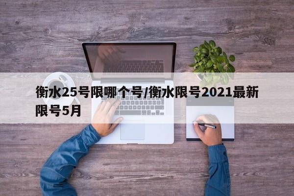衡水25号限哪个号/衡水限号2021最新限号5月