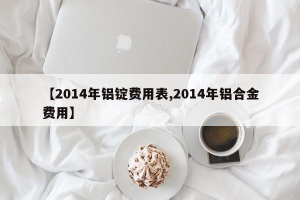 【2014年铝锭费用表,2014年铝合金费用】