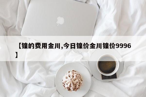 【镍的费用金川,今日镍价金川镍价9996】