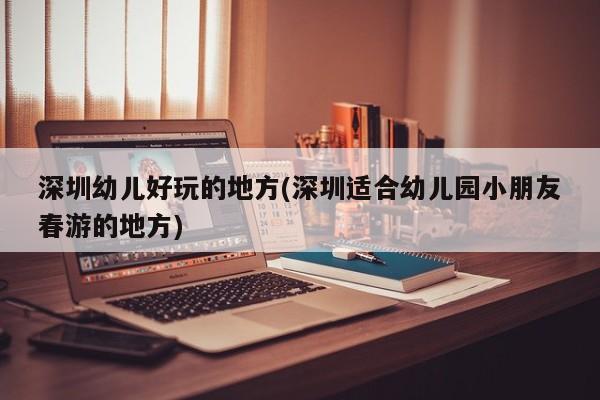 深圳幼儿好玩的地方(深圳适合幼儿园小朋友春游的地方)