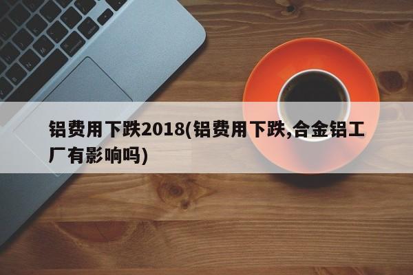 铝费用下跌2018(铝费用下跌,合金铝工厂有影响吗)