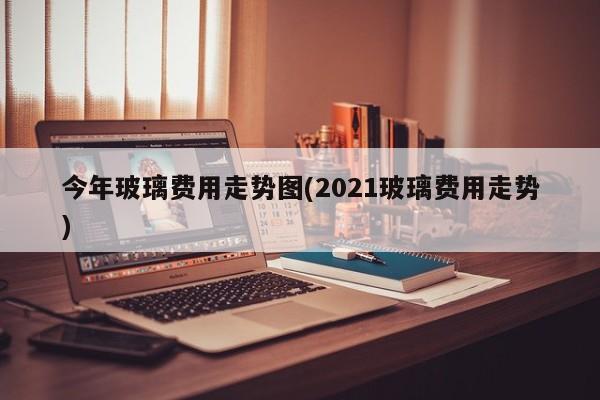 今年玻璃费用走势图(2021玻璃费用走势)