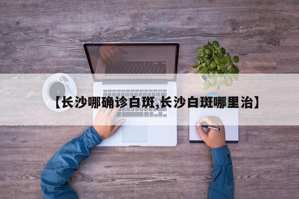 【长沙哪确诊白斑,长沙白斑哪里治】