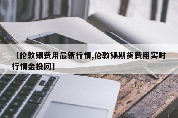 【伦敦锡费用最新行情,伦敦锡期货费用实时行情金投网】