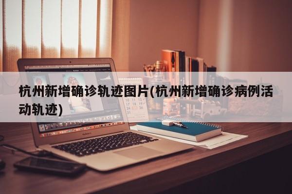 杭州新增确诊轨迹图片(杭州新增确诊病例活动轨迹)