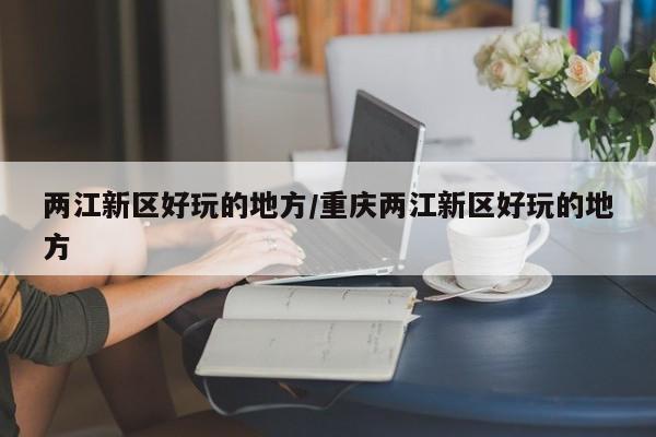 两江新区好玩的地方/重庆两江新区好玩的地方