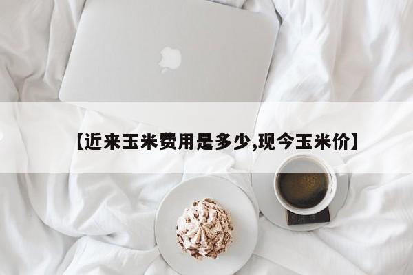 【近来玉米费用是多少,现今玉米价】