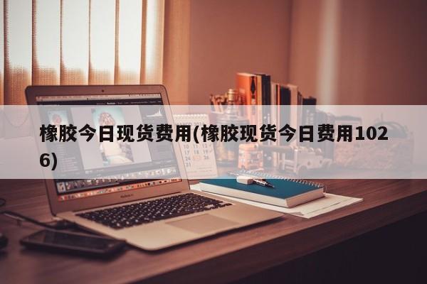 橡胶今日现货费用(橡胶现货今日费用1026)