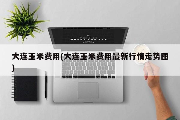 大连玉米费用(大连玉米费用最新行情走势图)