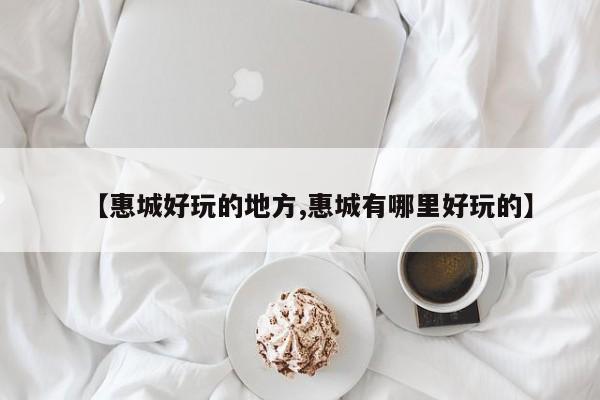 【惠城好玩的地方,惠城有哪里好玩的】