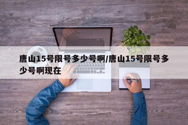 唐山15号限号多少号啊/唐山15号限号多少号啊现在