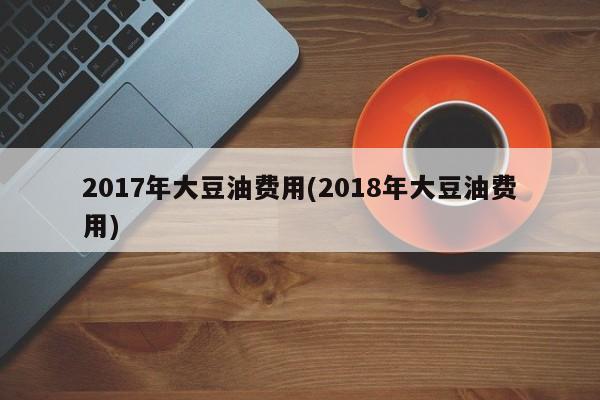 2017年大豆油费用(2018年大豆油费用)