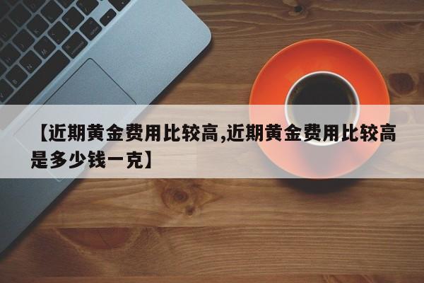 【近期黄金费用比较高,近期黄金费用比较高是多少钱一克】
