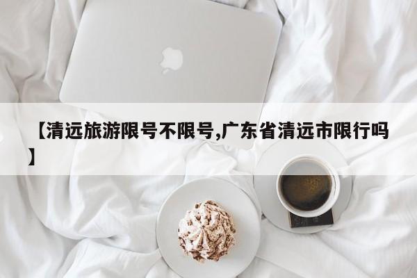 【清远旅游限号不限号,广东省清远市限行吗】