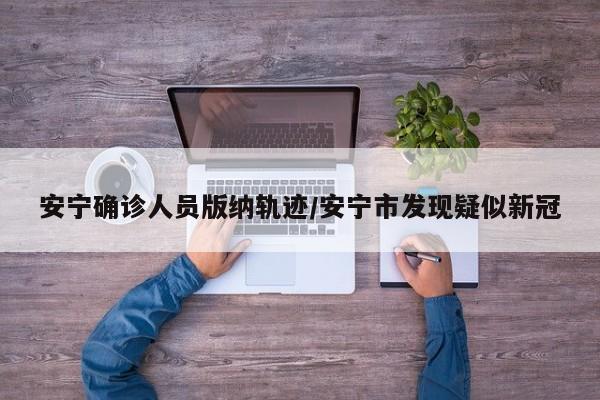 安宁确诊人员版纳轨迹/安宁市发现疑似新冠