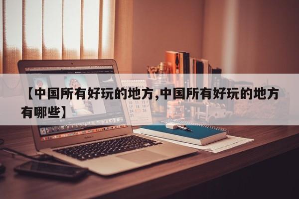 【中国所有好玩的地方,中国所有好玩的地方有哪些】