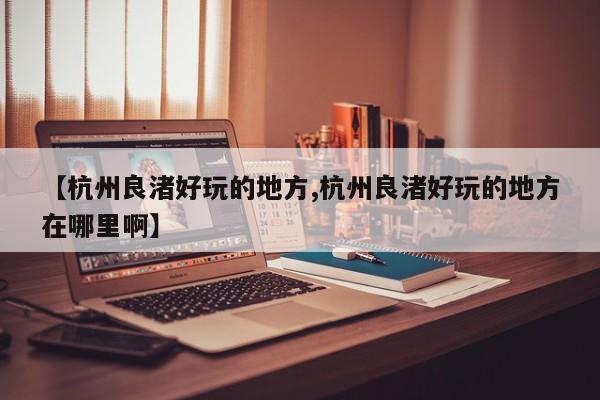 【杭州良渚好玩的地方,杭州良渚好玩的地方在哪里啊】