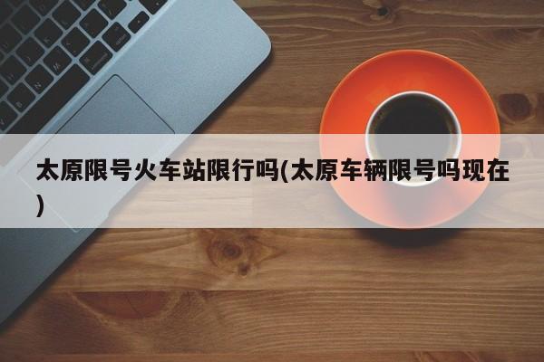 太原限号火车站限行吗(太原车辆限号吗现在)