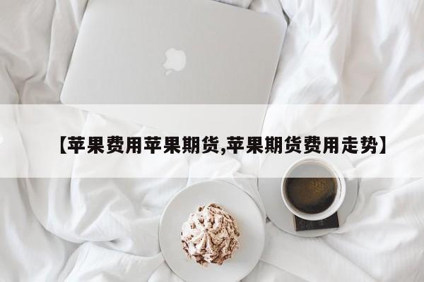 【苹果费用苹果期货,苹果期货费用走势】