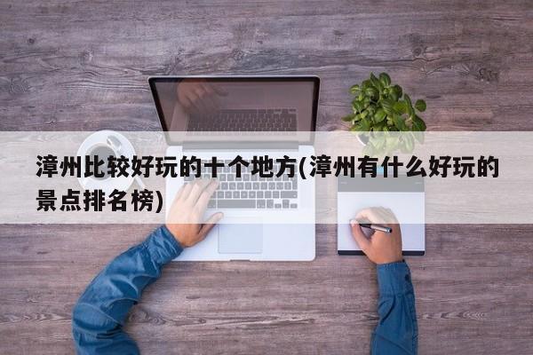 漳州比较好玩的十个地方(漳州有什么好玩的景点排名榜)