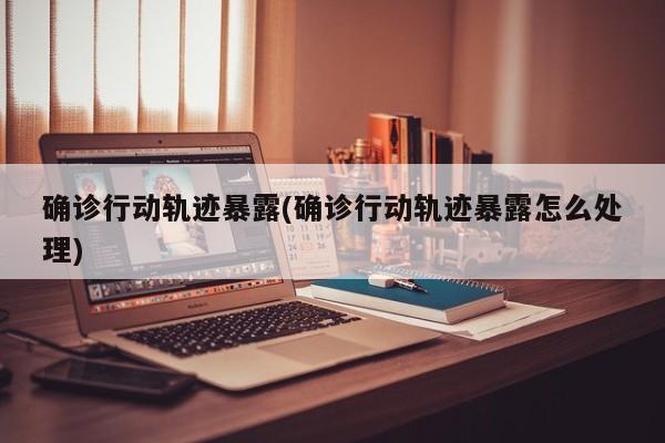 确诊行动轨迹暴露(确诊行动轨迹暴露怎么处理)