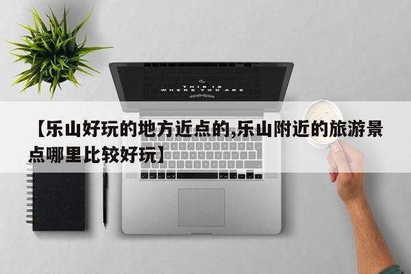 【乐山好玩的地方近点的,乐山附近的旅游景点哪里比较好玩】
