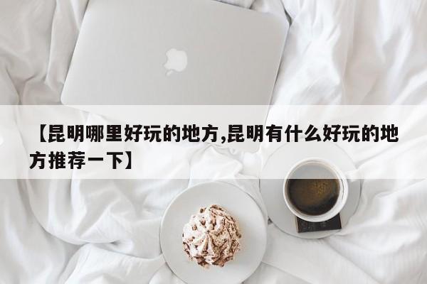【昆明哪里好玩的地方,昆明有什么好玩的地方推荐一下】