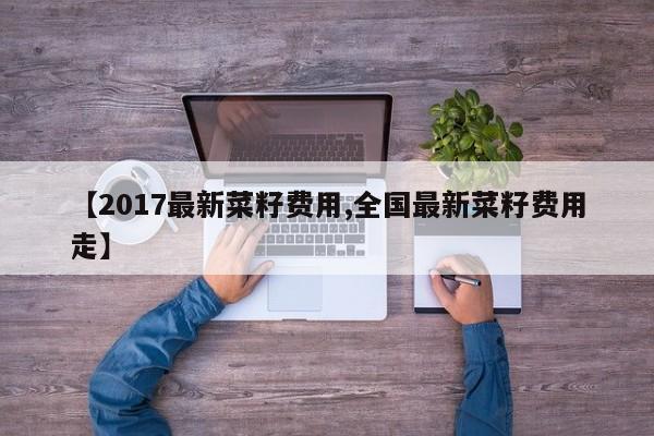 【2017最新菜籽费用,全国最新菜籽费用走】