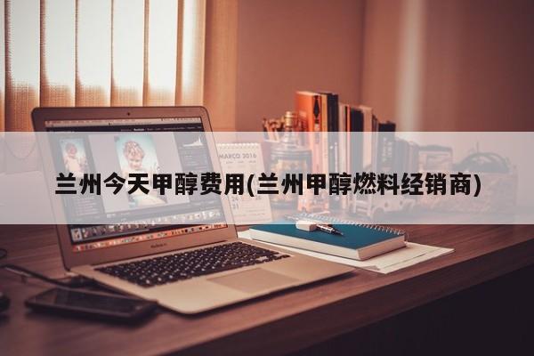 兰州今天甲醇费用(兰州甲醇燃料经销商)