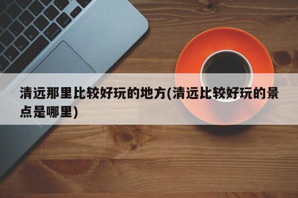 清远那里比较好玩的地方(清远比较好玩的景点是哪里)
