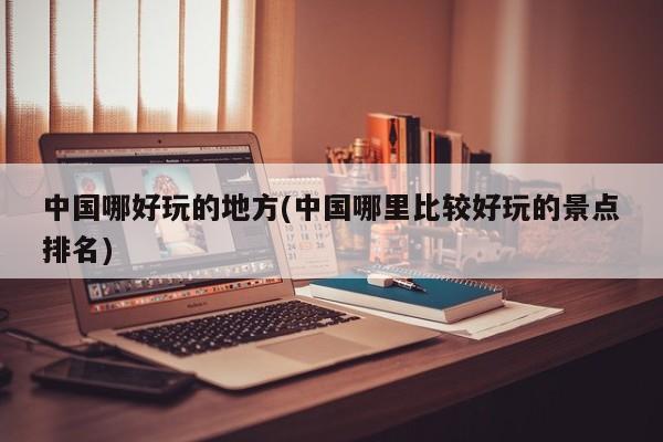 中国哪好玩的地方(中国哪里比较好玩的景点排名)